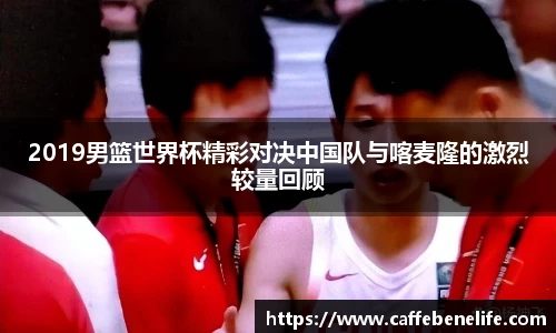 2019男篮世界杯精彩对决中国队与喀麦隆的激烈较量回顾