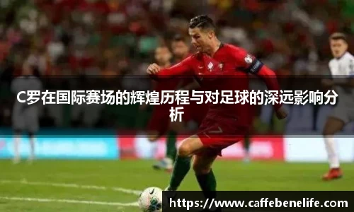 C罗在国际赛场的辉煌历程与对足球的深远影响分析